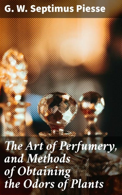 The Art of Perfumery, and Methods of Obtaining the Odors of Plants: The Aromatic World of Perfumery: Extracting Scents, Creating Fragrances, and Exploring Plant Odors