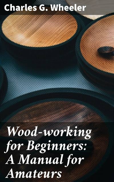 Wood-working for Beginners: A Manual for Amateurs: Mastering Woodworking: Essential Techniques and Tips for Beginner Craftsmen