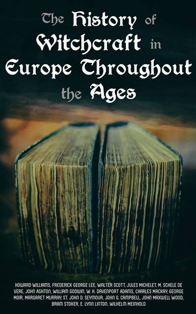 The History of Witchcraft in Europe Throughout the Ages: Darkness & Sorcery Collection: Lives of the Necromancers, The Witch Mania, Magic and Witchcraft, Glimpses of the Supernatural, Witch Stories…