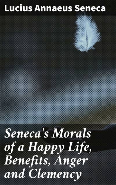 Seneca's Morals of a Happy Life, Benefits, Anger and Clemency: Timeless Wisdom for Living a Fulfilling Life with Stoic Insights