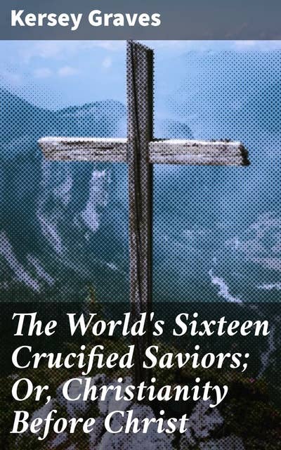 The World's Sixteen Crucified Saviors; Or, Christianity Before Christ: Exploring the Origins of Savior Figures and Religious Doctrines