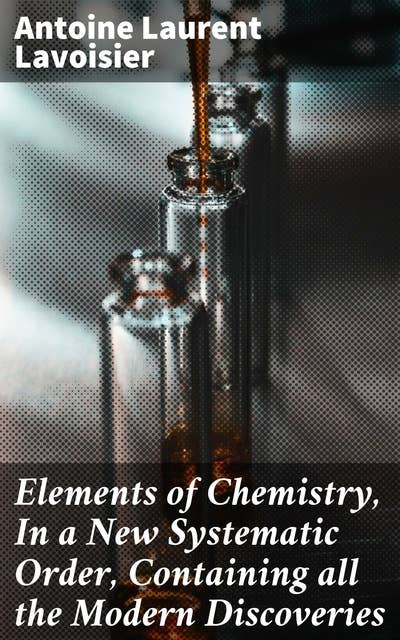 Elements of Chemistry, In a New Systematic Order, Containing all the Modern Discoveries: Revolutionizing Chemistry: A Systematic Approach to Modern Discoveries