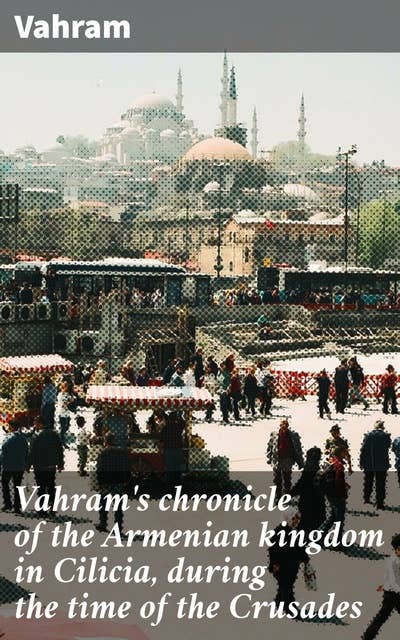Vahram's chronicle of the Armenian kingdom in Cilicia, during the time of the Crusades: Insights into the Armenian Kingdom of Cilicia Amidst the Crusades