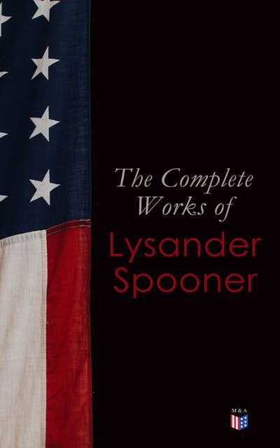 The Complete Works of Lysander Spooner: The Unconstitutionality of Slavery, No Treason: The Constitution of No Authority, Vices are Not Crimes, Natural Law, The Unconstitutionality of the Laws of Congress, Prohibiting Private Mails