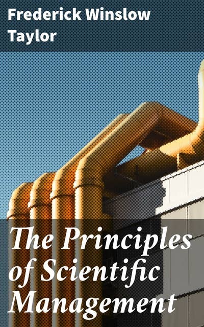 The Principles of Scientific Management: Revolutionizing Workplace Efficiency: Timeless Principles for Business Optimization and Productivity Enhancement