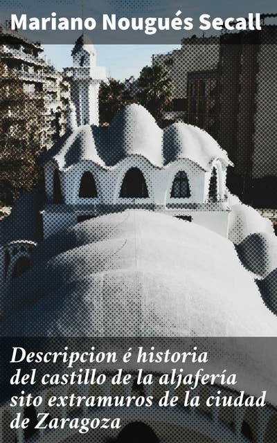 Descripcion é historia del castillo de la aljafería sito extramuros de la ciudad de Zaragoza