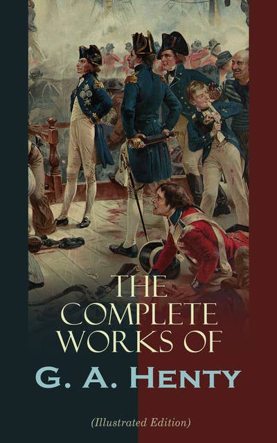 The Complete Works of G. A. Henty (Illustrated Edition): 100+ Novels, Short Stories, Historical Works & Other Writings