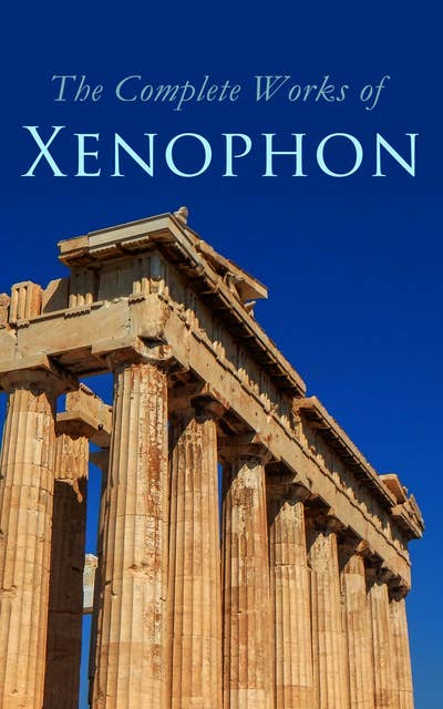The Complete Works of Xenophon: Anabasis, Cyropaedia, Hellenica, Agesilaus, Defense of Socrates, The Polity of the Athenians and the Lacedaemonians