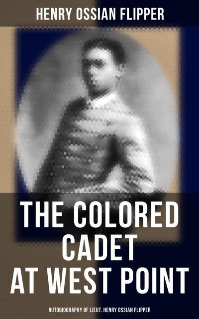 The Colored Cadet at West Point - Autobiography of Lieut. Henry Ossian Flipper: Meoirs of the First Graduate of Color From the U. S. Military Academy