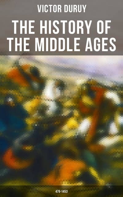 The History of the Middle Ages: 476-1453: From the Fall of Ancient Rome in 476 until the Fall of Constantinople and Final Destruction of the Eastern Roman Empire in 1453