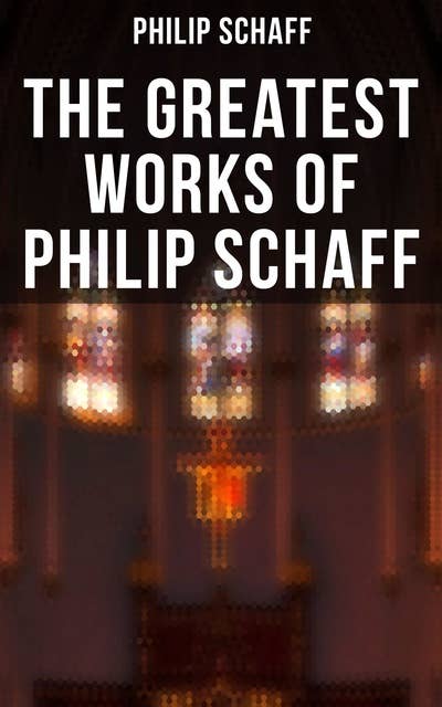 The Greatest Works of Philip Schaff: The Essential Writings of Philip Schaff