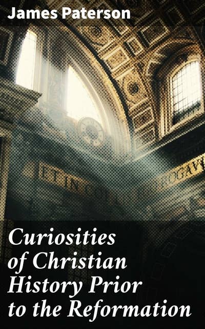 Curiosities of Christian History Prior to the Reformation: Uncovering Mysteries of Pre-Reformation Christian History