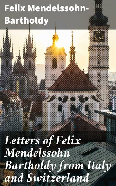 Letters of Felix Mendelssohn Bartholdy from Italy and Switzerland: Musical Genius Abroad: Mendelssohn's Travel Letters