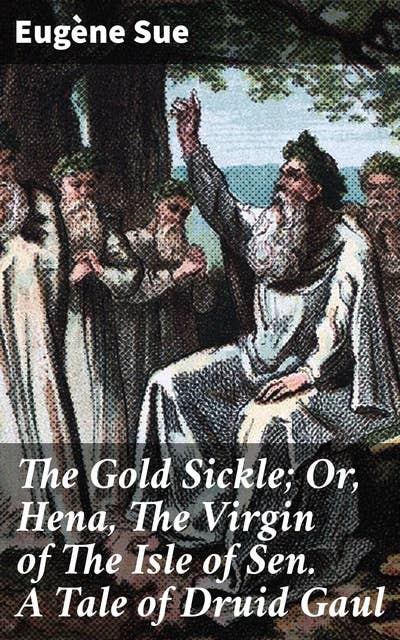 The Gold Sickle; Or, Hena, The Virgin of The Isle of Sen. A Tale of Druid Gaul: A Mystic Tale of Ancient Gaul: Druidic Rituals and Romantic Intrigue