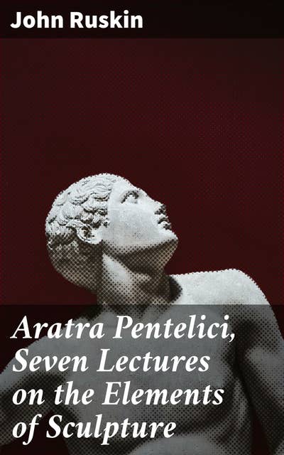 Aratra Pentelici, Seven Lectures on the Elements of Sculpture: Given before the University of Oxford in Michaelmas Term, 1870