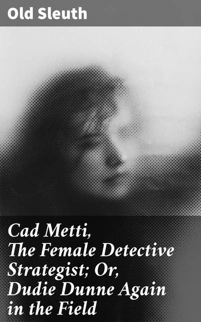 Cad Metti, The Female Detective Strategist; Or, Dudie Dunne Again in the Field: Trailblazing Detective Adventures: Unraveling Mysteries with Cad Metti