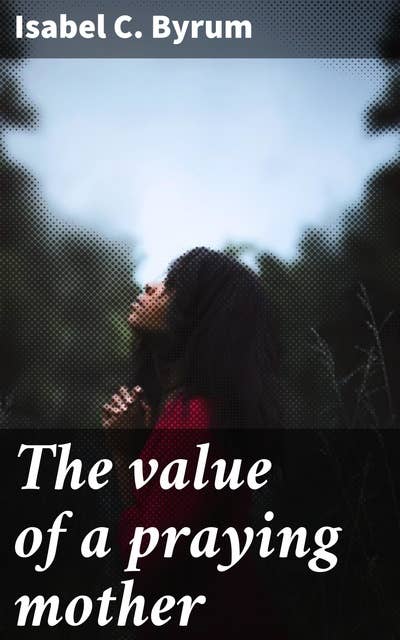 The value of a praying mother: The Transformative Power of a Mother's Prayers in Family and Faith