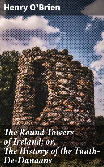 The Round Towers of Ireland; or, The History of the Tuath-De-Danaans: Unraveling Ireland's Ancient Mysteries and Legend