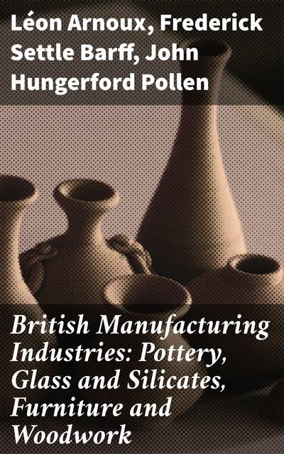 British Manufacturing Industries: Pottery, Glass and Silicates, Furniture and Woodwork: Crafting Innovation: British Artistry in Industrial Evolution