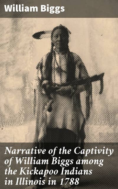 Narrative of the Captivity of William Biggs among the Kickapoo Indians in Illinois in 1788: A Captivating Frontier Tale of Survival and Cultural Encounter