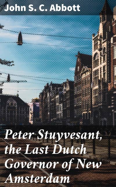 Peter Stuyvesant, the Last Dutch Governor of New Amsterdam: The Dutch Governor and the Surrender of New Amsterdam: A Detailed Account of Peter Stuyvesant's Reign and Conflict with the English