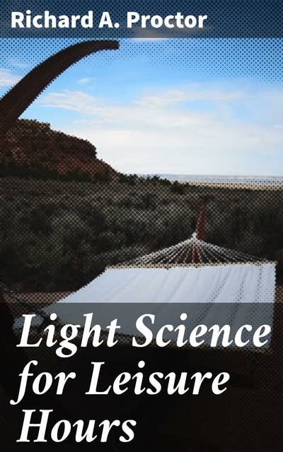 Light Science for Leisure Hours: A series of familiar essays on scientific subjects, natural phenomena, &c