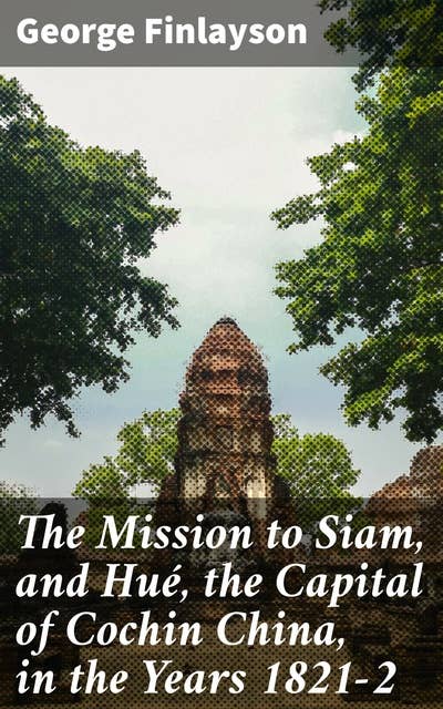 The Mission to Siam, and Hué, the Capital of Cochin China, in the Years 1821-2: Exploring Southeast Asia: A Journey Through 19th Century Expeditions