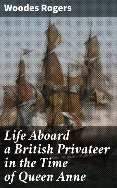 Life Aboard a British Privateer in the Time of Queen Anne: Being the Journal of Captain Woodes Rogers, Master Mariner