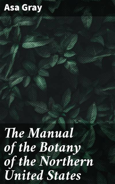 The Manual of the Botany of the Northern United States: Including the District East of the Mississippi and North of North Carolina and Tennessee