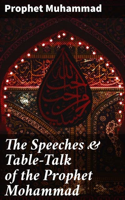 The Speeches & Table-Talk of the Prophet Mohammad: Wisdom and Guidance: Insights from the Prophet's Speeches and Table-Talk