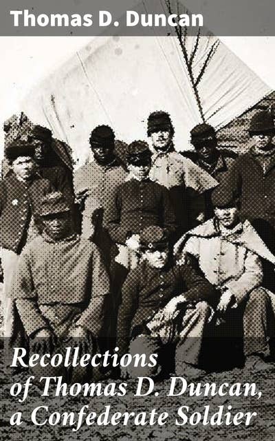 Recollections of Thomas D. Duncan, a Confederate Soldier: A Confederate Soldier's War Reminiscences