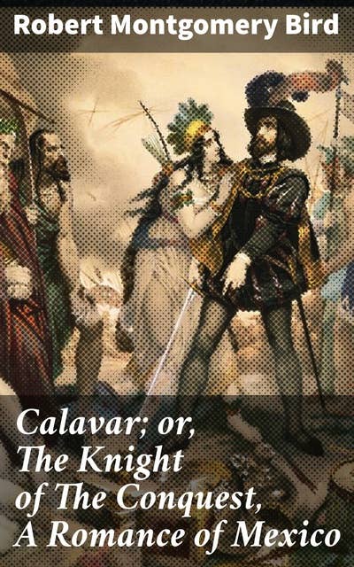 Calavar; or, The Knight of The Conquest, A Romance of Mexico: A Tale of Love, Honor, and Adventure in Mexico