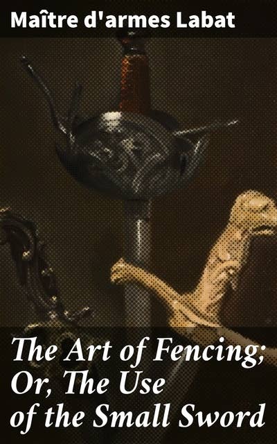 The Art of Fencing; Or, The Use of the Small Sword: Unlocking the Secrets of Blade Mastery and French Fencing Style