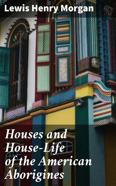 Houses and House-Life of the American Aborigines: Unveiling the Indigenous Housing World: Secrets of Native American Dwellings and Social Customs