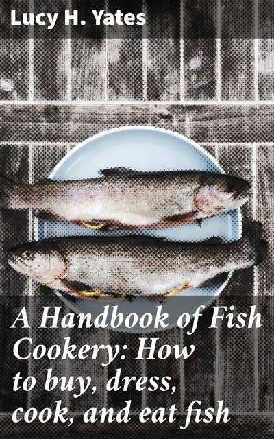 A Handbook of Fish Cookery: How to buy, dress, cook, and eat fish