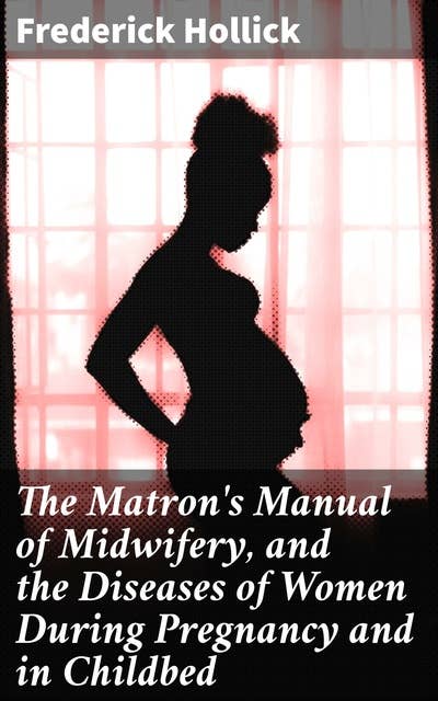 The Matron's Manual of Midwifery, and the Diseases of Women During Pregnancy and in Childbed: A Comprehensive Guide to Women's Health in Childbirth