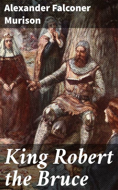 King Robert the Bruce: A Legendary Reign: Conquests, Struggles, and Impact of the Scottish Monarch
