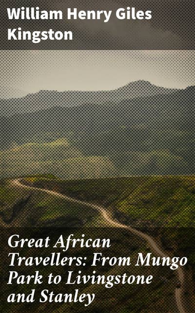 Great African Travellers: From Mungo Park to Livingstone and Stanley: Legendary Journeys: Exploring Africa's Landscapes and Cultures