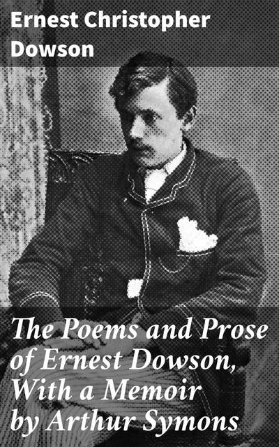 The Poems and Prose of Ernest Dowson, With a Memoir by Arthur Symons: Melancholic Elegance: Symbolist Poetry and Decadent Themes in 19th Century Literature