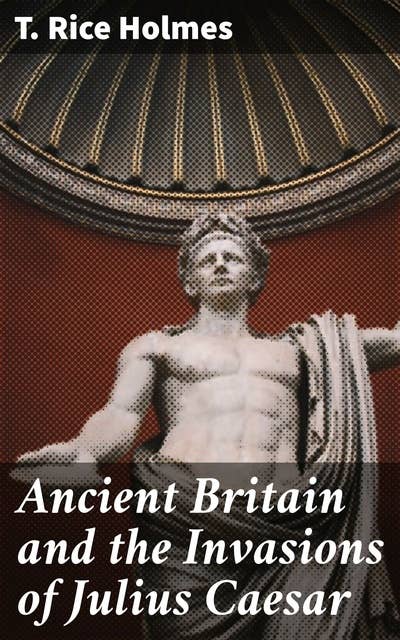 Ancient Britain and the Invasions of Julius Caesar: Unraveling Caesar's Invasion of Ancient Britain
