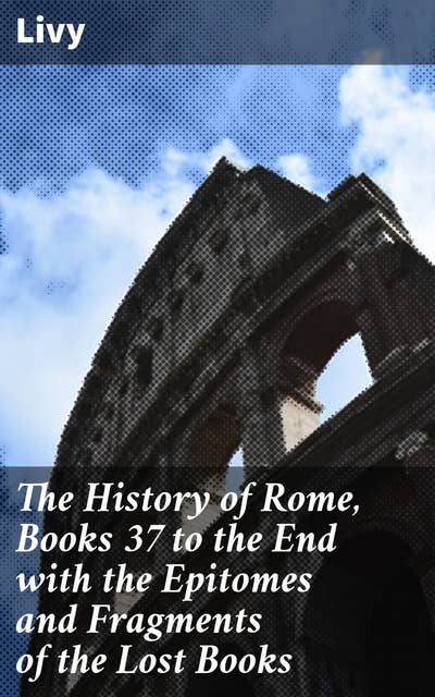The History of Rome, Books 37 to the End with the Epitomes and Fragments of the Lost Books: Rome's Grandeur and Decline: Epitomes and Fragments