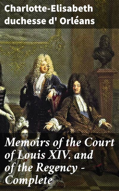 Memoirs of the Court of Louis XIV. and of the Regency — Complete: Intrigues and Opulence: A Royal Memoir of Courtly Life