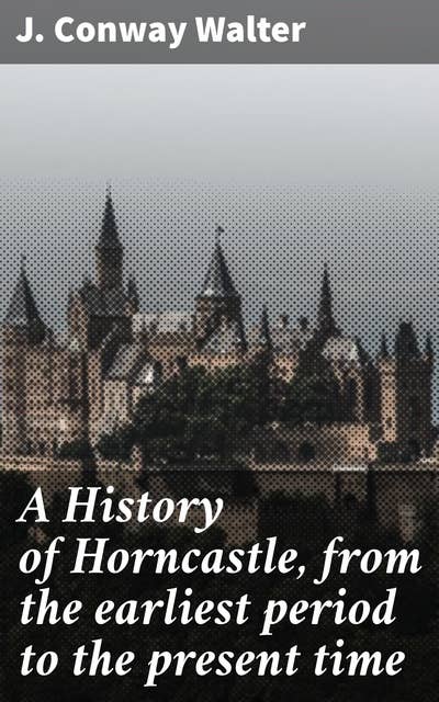 A History of Horncastle, from the earliest period to the present time: Unveiling Horncastle: A Journey Through Time