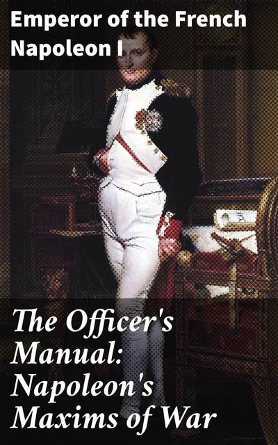 The Officer's Manual: Napoleon's Maxims of War: Strategic Insights: The Timeless Wisdom of Napoleon's Military Masterpiece