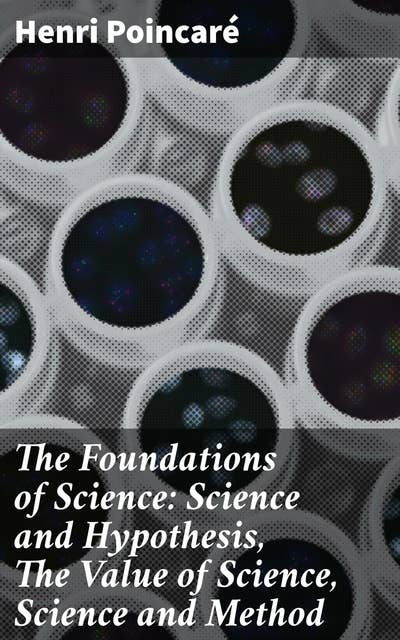 The Foundations of Science: Science and Hypothesis, The Value of Science, Science and Method: Exploring the Foundations of Scientific Inquiry