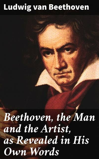 Beethoven, the Man and the Artist, as Revealed in His Own Words: Revealing Beethoven's Artistic Journey