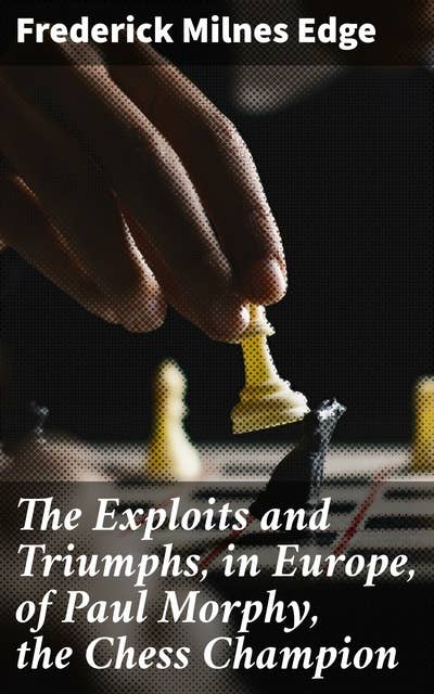 The Exploits and Triumphs, in Europe, of Paul Morphy, the Chess Champion: The Legendary Chess Prodigy: Unmatched Triumphs in Europe