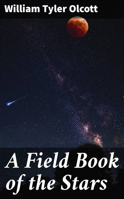 A Field Book of the Stars: Unlocking the Mysteries of the Night Sky: A Comprehensive Guide to Stargazing and Celestial Navigation