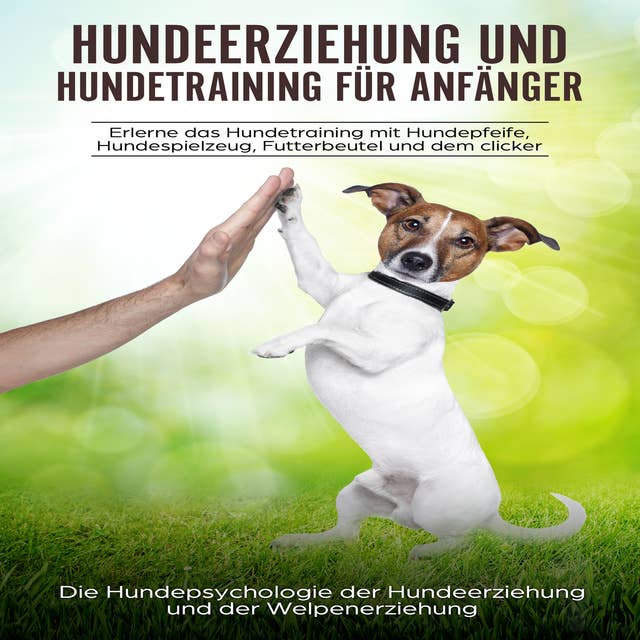 Hundeerziehung und Hundetraining für Anfänger: Erlerne das Hundetraining mit Hundepfeife, Hundespielzeug, Futterbeutel und dem Clicker: Die Hundepsychologie der Hundeerziehung und der Welpenerziehung