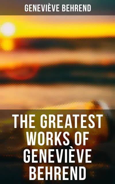The Greatest Works of Geneviève Behrend: Your Invisible Power, How to Live Life and Love it, Attaining Your Heart's Desire